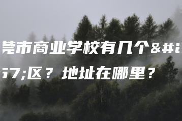 东莞市商业学校有几个校区？地址在哪里？-广东技校排名网