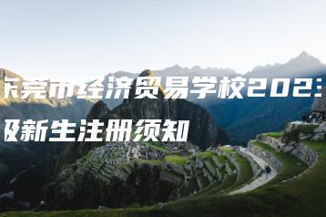 东莞市经济贸易学校2023级新生注册须知-广东技校排名网