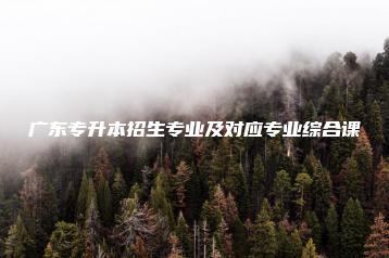 广东专升本招生专业及对应专业综合课-广东技校排名网