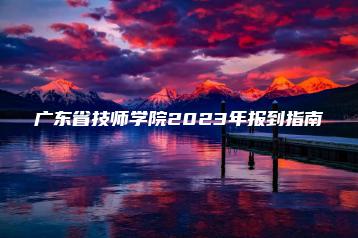 广东省技师学院2023年报到指南-广东技校排名网