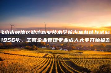 佛山市顺德区勒流职业技术学校汽车制造与试验、工商企业管理专业成人大专开始报名-广东技校排名网