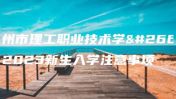 惠州市理工职业技术学校2023新生入学注意事项-广东技校排名网