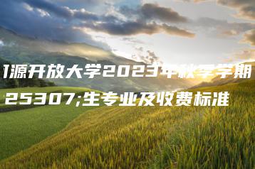 河源开放大学2023年秋季学期招生专业及收费标准-广东技校排名网