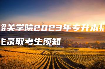 韶关学院2023年专升本招生录取考生须知-广东技校排名网