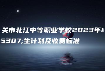 韶关市北江中等职业学校2023年招生计划及收费标准-广东技校排名网