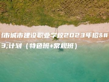 广州市城市建设职业学校2023年招生计划（特色班+常规班）-广东技校排名网