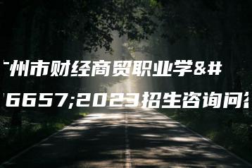 广州市财经商贸职业学校2023招生咨询问答-广东技校排名网