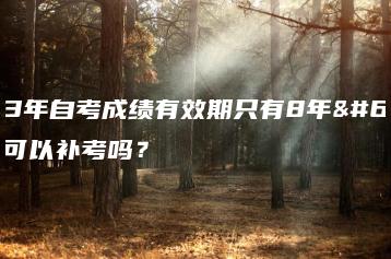 2023年自考成绩有效期只有8年?自考可以补考吗?-广东技校排名网