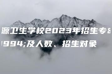 河源卫生学校2023年招生专业及人数、招生对象-广东技校排名网