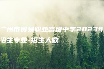 广州市贸易职业高级中学2023年招生专业-招生人数-广东技校排名网