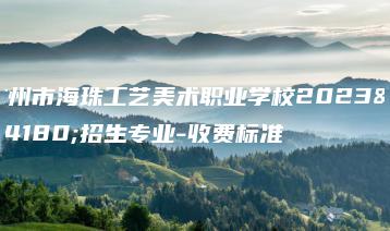 广州市海珠工艺美术职业学校2023年招生专业-收费标准-广东技校排名网