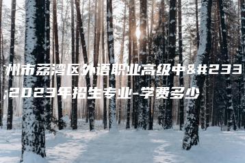 广州市荔湾区外语职业高级中学2023年招生专业-学费多少-广东技校排名网