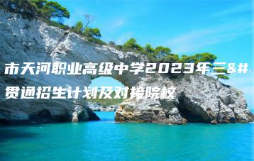 广州市天河职业高级中学2023年三二贯通招生计划及对接院校-广东技校排名网