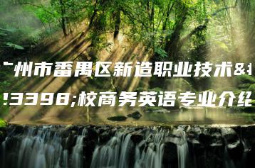 广州市番禺区新造职业技术学校商务英语专业介绍-广东技校排名网