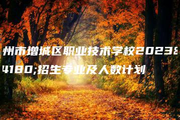 广州市增城区职业技术学校2023年招生专业及人数计划-广东技校排名网