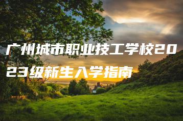 广州城市职业技工学校2023级新生入学指南-广东技校排名网