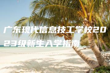 广东现代信息技工学校2023级新生入学指南-广东技校排名网
