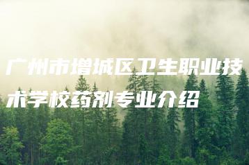广州市增城区卫生职业技术学校药剂专业介绍-广东技校排名网