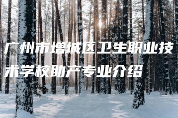 广州市增城区卫生职业技术学校助产专业介绍-广东技校排名网