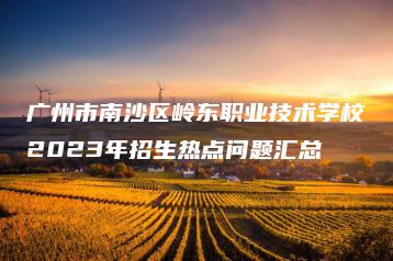 广州市南沙区岭东职业技术学校2023年招生热点问题汇总-广东技校排名网