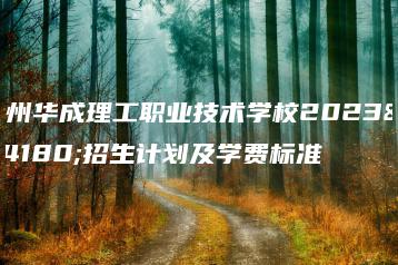广州华成理工职业技术学校2023年招生计划及学费标准-广东技校排名网