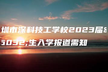 深圳市深科技工学校2023届新生入学报道需知-广东技校排名网