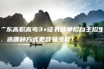 广东高职高考3+证书和单招自主招生,选哪种方式更容易录取!-广东技校排名网