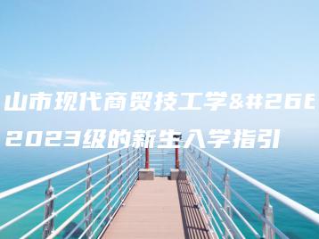 佛山市现代商贸技工学校2023级的新生入学指引-广东技校排名网