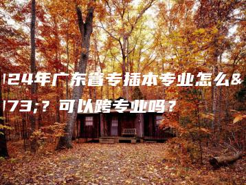 2024年广东省专插本专业怎么选?可以跨专业吗?-广东技校排名网