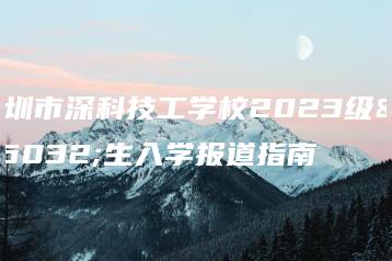 深圳市深科技工学校2023级新生入学报道指南-广东技校排名网