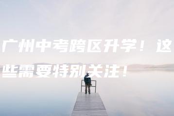 广州中考跨区升学!这些需要特别关注!-广东技校排名网
