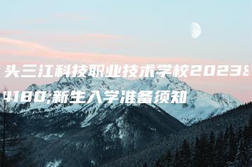 汕头三江科技职业技术学校2023年新生入学准备须知-广东技校排名网