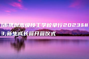深圳市携创高级技工学校举行2023级新生成长营开营仪式-广东技校排名网