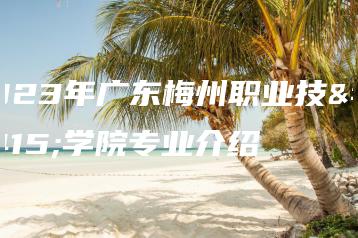 2023年广东梅州职业技术学院专业介绍-广东技校排名网