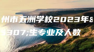 梅州市五洲学校2023年招生专业及人数-广东技校排名网