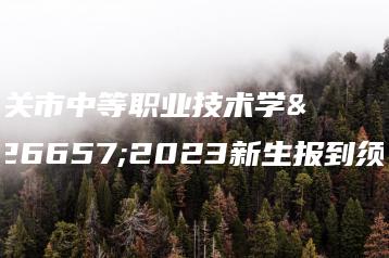 韶关市中等职业技术学校2023新生报到须知-广东技校排名网