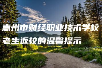 惠州市财经职业技术学校老生返校的温馨提示-广东技校排名网