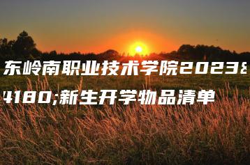 广东岭南职业技术学院2023年新生开学物品清单-广东技校排名网