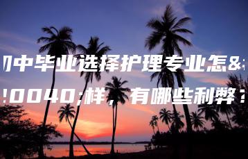 初中毕业选择护理专业怎么样，有哪些利弊？-广东技校排名网