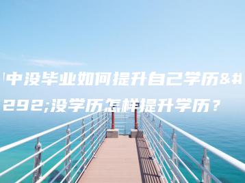 初中没毕业如何提升自己学历,没学历怎样提升学历?-广东技校排名网