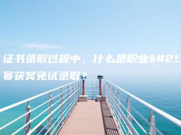 在3+证书录取过程中,什么是职业技能大赛获奖免试录取?-广东技校排名网