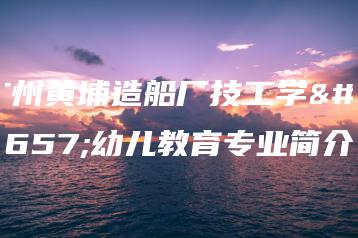 广州黄埔造船厂技工学校幼儿教育专业简介-广东技校排名网