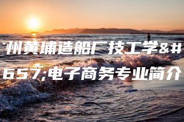 广州黄埔造船厂技工学校电子商务专业简介-广东技校排名网
