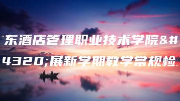 广东酒店管理职业技术学院开展新学期教学常规检查-广东技校排名网