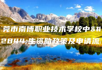 东莞市南博职业技术学校中职生资助政策及申请流程-广东技校排名网