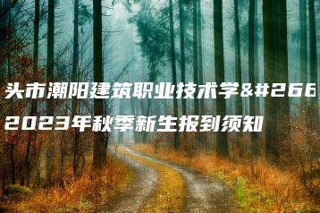 汕头市潮阳建筑职业技术学校2023年秋季新生报到须知-广东技校排名网