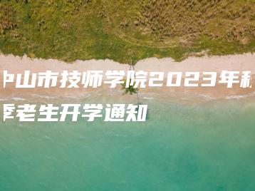中山市技师学院2023年秋季老生开学通知-广东技校排名网