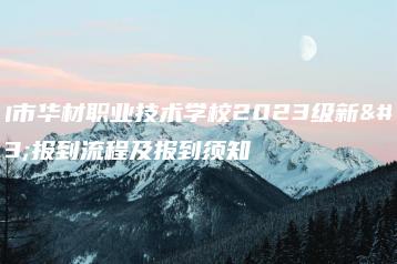 佛山市华材职业技术学校2023级新生报到流程及报到须知-广东技校排名网