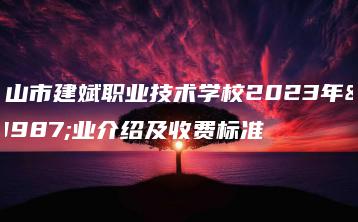 中山市建斌职业技术学校2023年专业介绍及收费标准-广东技校排名网