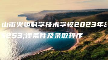 中山市火炬科学技术学校2023年报读条件及录取程序-广东技校排名网